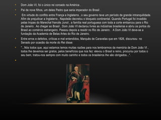 Dom João VI, foi o único rei coroado na América . Pai de nove filhos, um deles Pedro que seria imperador do Brasil .  Em virtude do conflito entre França e Inglaterra , o seu governo teve um período de grande intranquilidade. Afim de prejudicar a Inglaterra , Napoleão decretou o bloqueio continental. Quando Portugal foi invadido pelas tropas do Marechal francês Junot , a família real portuguesa com toda a corte embarcou para o Rio de Janeiro . Ao chegar ao Brasil , Dom João VI declarou livres as indústrias brasileiras e abriu os portos do Brasil ao comércio estrangeiro. Passou depois a residir no Rio de Janeiro .  A Dom João VI deve-se a fundação da Academia de Belas Artes do Rio de Janeiro. Entre erros e defeitos, críticas e mal entendidos, Marquês de Caravelas que em 1826, discursou  no Senado por ocasião da morte do Rei disse: "...Nós todos que, aqui estamos temos muitas razões para nos lembrarmos da memória de Dom João VI , todos lhe devemos ser gratos, pelos benefícios que nos fez: elevou o Brasil a reino, procurou por todos o seu bem, tratou-nos sempre com muito carinho e todos os brasileiros lhe são obrigados...". 