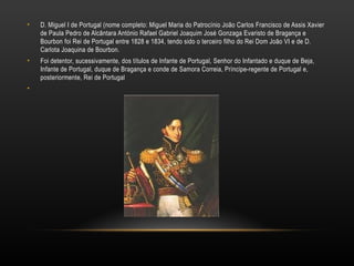 D. Miguel I de Portugal (nome completo: Miguel Maria do Patrocínio João Carlos Francisco de Assis Xavier de Paula Pedro de Alcântara António Rafael Gabriel Joaquim José Gonzaga Evaristo de Bragança e Bourbon foi Rei de Portugal entre 1828 e 1834, tendo sido o terceiro filho do Rei Dom João VI e de D. Carlota Joaquina de Bourbon. Foi detentor, sucessivamente, dos títulos de Infante de Portugal, Senhor do Infantado e duque de Beja, Infante de Portugal, duque de Bragança e conde de Samora Correia, Príncipe-regente de Portugal e, posteriormente, Rei de Portugal 