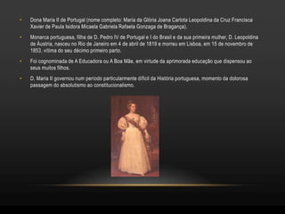 •   Dona Maria II de Portugal (nome completo: Maria da Glória Joana Carlota Leopoldina da Cruz Francisca
    Xavier de Paula Isidora Micaela Gabriela Rafaela Gonzaga de Bragança).
•   Monarca portuguesa, filha de D. Pedro IV de Portugal e I do Brasil e da sua primeira mulher, D. Leopoldina
    de Áustria, nasceu no Rio de Janeiro em 4 de abril de 1819 e morreu em Lisboa, em 15 de novembro de
    1853, vítima do seu décimo primeiro parto.
•   Foi cognominada de A Educadora ou A Boa Mãe, em virtude da aprimorada educação que dispensou ao
    seus muitos filhos.
•   D. Maria II governou num período particularmente díficil da História portuguesa, momento da dolorosa
    passagem do absolutismo ao constitucionalismo.
 