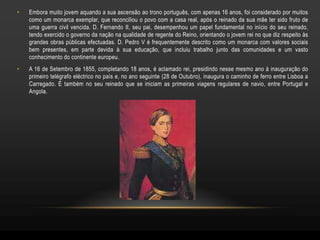 •   Embora muito jovem aquando a sua ascensão ao trono português, com apenas 16 anos, foi considerado por muitos
    como um monarca exemplar, que reconciliou o povo com a casa real, após o reinado da sua mãe ter sido fruto de
    uma guerra civil vencida. D. Fernando II, seu pai, desempenhou um papel fundamental no início do seu reinado,
    tendo exercido o governo da nação na qualidade de regente do Reino, orientando o jovem rei no que diz respeito às
    grandes obras públicas efectuadas. D. Pedro V é frequentemente descrito como um monarca com valores sociais
    bem presentes, em parte devida à sua educação, que incluiu trabalho junto das comunidades e um vasto
    conhecimento do continente europeu.
•   A 16 de Setembro de 1855, completando 18 anos, é aclamado rei, presidindo nesse mesmo ano à inauguração do
    primeiro telégrafo eléctrico no país e, no ano seguinte (28 de Outubro), inaugura o caminho de ferro entre Lisboa a
    Carregado. É também no seu reinado que se iniciam as primeiras viagens regulares de navio, entre Portugal e
    Angola.
 