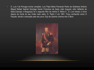 •   D. Luís I de Portugal (nome completo: Luís Filipe Maria Fernando Pedro de Alcântara António
    Miguel Rafael Gabriel Gonzaga Xavier Francisco de Assis João Augusto Júlio Valfando de
    Saxe-Coburgo e Bragança) foi o segundo filho da rainha D. Maria II. D. Luís herdou o trono
    depois da morte do seu irmão mais velho, D. Pedro V em 1861. Ficou conhecido como O
    Popular, devido à adoração pelo seu povo; Eça de Queirós chamou-lhe O Bom.
 