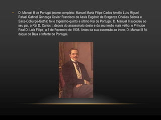•   D. Manuel II de Portugal (nome completo: Manuel Maria Filipe Carlos Amélio Luís Miguel
    Rafael Gabriel Gonzaga Xavier Francisco de Assis Eugénio de Bragança Orleães Sabóia e
    Saxe-Coburgo-Gotha) foi o trigésimo-quinto e último Rei de Portugal. D. Manuel II sucedeu ao
    seu pai, o Rei D. Carlos I, depois do assassinato deste e do seu irmão mais velho, o Príncipe
    Real D. Luís Filipe, a 1 de Fevereiro de 1908. Antes da sua ascensão ao trono, D. Manuel II foi
    duque de Beja e Infante de Portugal.
 