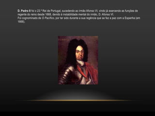 D. Pedro II foi o 23.º Rei de Portugal, sucedendo ao irmão Afonso VI, vindo já exercendo as funções de
regente do reino desde 1668, devido à instabilidade mental do irmão, D. Afonso VI.
Foi cognominado de O Pacífico, por ter sido durante a sua regência que se fez a paz com a Espanha (em
1668).
 