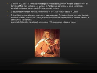 •   O reinado de D. José I é sobretudo marcado pelas políticas do seu primeiro-ministro, Sebastião José de
    Carvalho e Melo, mais conhecido por Marquês de Pombal, que reorganizou as leis, a economia e a
    sociedade portuguesa, transformando Portugal num país moderno.
•   O seu reinado foi também marcado pelo terramoto de 1755, que destruiu a baixa de Lisboa.
•   D. José foi um grande reformador: acabou com a escravatura em Portugal continental, concedeu liberdade
    aos índios do Brasil, acabou com a distinção entre cristãos-novos e cristãos-velhos, e reformou o ensino, a
    administração e a economia.
    seu reinado foi também marcado pelo terramoto de 1755, que destruiu a baixa de Lisboa.
 