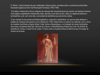 D. Maria I, rainha amante da paz e dedicada a obras sociais, concedeu asilo a numerosos aristocratas
franceses fugidos ao terror da Revolução Francesa (1789-1799).
 Era dada a melancolia e fervor religioso de natureza tão impressionável que quando uns ladrões entraram
numa igreja e espalharam hóstias pelo chão, decretou nove dias de luto, adiou os negócios públicos e
acompanhou a pé, com uma vela, a procissão de penitência que percorreu Lisboa.
O seu reinado foi de grande actividade legislativa, comercial e diplomática, na qual se pode destacar o
tratado de comércio que assinou com a Rússia em 1789. Desenvolveu a cultura e as ciências, com o envio
de missões científicas a Angola, Brasil, Cabo Verde e Moçambique, e a fundação de várias instituições,
entre elas a Academia Real das Ciências de Lisboa e a Real Biblioteca Pública da Corte. No âmbito da
assistência, fundou a Casa Pia de Lisboa. Fundou ainda a Academia Real de Marinha para formação de
oficiais da Armada.
 