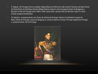 •   D. Miguel I de Portugal (nome completo: Miguel Maria do Patrocínio João Carlos Francisco de Assis Xavier
    de Paula Pedro de Alcântara António Rafael Gabriel Joaquim José Gonzaga Evaristo de Bragança e
    Bourbon foi Rei de Portugal entre 1828 e 1834, tendo sido o terceiro filho do Rei Dom João VI e de D.
    Carlota Joaquina de Bourbon.
•   Foi detentor, sucessivamente, dos títulos de Infante de Portugal, Senhor do Infantado e duque de
    Beja, Infante de Portugal, duque de Bragança e conde de Samora Correia, Príncipe-regente de Portugal
    e, posteriormente, Rei de Portugal
 
