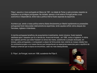 Filipe I, assumiu o trono português em Março de 1581, na cidade de Tomar e cedo prometeu respeitar as
tradições e os privilégios portugueses. Na verdade, apenas a nível externo Portugal perdeu a sua
autonomia e independência, tendo toda a política interna ficado separada da espanhola.


Acontece que, sendo a nossa política externa ditada directamente por Madrid rapidamente as possessões
portuguesas foram descuradas relativamente às espanholas, tendo aquelas sofrido vários ataques dos
franceses, ingleses e holandeses.


A marinha portuguesa beneficiou de pouquíssimos investimentos, tendo inclusive, ficado bastante
debilitada após o desastre que foi a derrota da .Invencível Armada., em 1588, contra a Inglaterra. A vitória
dos ingleses permitiu que estes ficassem os donos dos mares, substituindo a posição alcançada, em
tempos, pelos portugueses, e começassem a atacar de forma ainda mais violenta as nossas cidades fora
do continente europeu e os nossos barcos que transportavam as especiarias essenciais para o equilíbrio da
balança comercial que na época se encontrava, cada vez mais desequilibrada.


D. Filipe I, de Portugal, morre em 1598, sucedendo-lhe Filipe II.
 