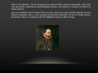 Fiilipe II, Rei espanhol e Rei de Portugal era uma pessoa pacífica, piedosa e benevolente, porém fraco
como governante e indiferente às responsabilidades políticas, o seu reinado foi o prenúncio do declínio do
império espanhol.
Após uma malfadada visita a Portugal (1619), sem fazer mais do que causar grandes despesas aos seus
súbditos portugueses, deixou o povo português extremamente descontente. Ao sair de Portugal adoeceu
gravemente e faleceu. Foi substituído pelo filho Filipe IV de Espanha e III de Portugal.
 