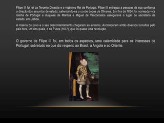 Filipe III foi rei da Terceira Dinastia e o vigésimo Rei de Portugal. Filipe III entregou a pessoas da sua confiança
a direção dos assuntos de estado, salientando-se o conde duque de Olivares. Em fins de 1634, foi nomeada vice
rainha de Portugal a duquesa de Mântua e Miguel de Vasconcelos assegurava o lugar de secretário de
estado, em Lisboa.
A miséria do povo e o seu descontentamento chegaram ao extremo. Aconteceram então diversos tumultos pelo
país fora, um dos quais, o de Évora (1637), que foi quase uma revolução.


O governo de Filipe III foi, em todos os aspectos, uma calamidade para os interesses de
Portugal, sobretudo no que diz respeito ao Brasil, a Angola e ao Oriente.
 