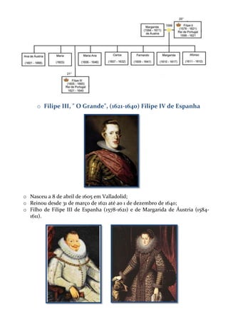 o Filipe III, " O Grande", (1621-1640) Filipe IV de Espanha

o Nasceu a 8 de abril de 1605 em Valladolid;
o Reinou desde 31 de março de 1621 até ao 1 de dezembro de 1640;
o Filho de Filipe III de Espanha (1578-1621) e de Margarida de Áustria (15841611).

 