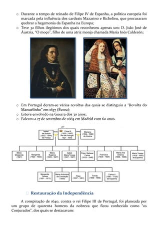 o Durante o tempo de reinado de Filipe IV de Espanha, a política europeia foi
marcada pela influência dos cardeais Mazarino e Richelieu, que procuraram
quebrar a hegemonia da Espanha na Europa;
o Teve 32 filhos ilegítimos dos quais reconheceu apenas um: D. João José de
Áustria, “O moço”, filho de uma atriz monja chamada Maria Inés Calderón;

o Em Portugal deram-se várias revoltas das quais se distinguiu a “Revolta do
Manuelinho” em 1637 (Évora);
o Esteve envolvido na Guerra dos 30 anos;
o Faleceu a 17 de setembro de 1665 em Madrid com 60 anos.

ᴥ Restauração da Independência
A conspiração de 1640, contra o rei Filipe III de Portugal, foi planeada por
um grupo de quarenta homens da nobreza que ficou conhecido como “os
Conjurados”, dos quais se destacavam:

 
