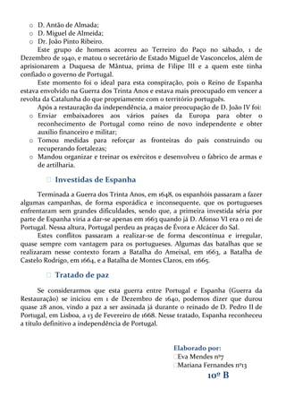 o D. Antão de Almada;
o D. Miguel de Almeida;
o Dr. João Pinto Ribeiro.
Este grupo de homens acorreu ao Terreiro do Paço no sábado, 1 de
Dezembro de 1940, e matou o secretário de Estado Miguel de Vasconcelos, além de
aprisionarem a Duquesa de Mântua, prima de Filipe III e a quem este tinha
confiado o governo de Portugal.
Este momento foi o ideal para esta conspiração, pois o Reino de Espanha
estava envolvido na Guerra dos Trinta Anos e estava mais preocupado em vencer a
revolta da Catalunha do que propriamente com o território português.
Após a restauração da independência, a maior preocupação de D. João IV foi:
o Enviar embaixadores aos vários países da Europa para obter o
reconhecimento de Portugal como reino de novo independente e obter
auxílio financeiro e militar;
o Tomou medidas para reforçar as fronteiras do país construindo ou
recuperando fortalezas;
o Mandou organizar e treinar os exércitos e desenvolveu o fabrico de armas e
de artilharia.

ᴥ Investidas de Espanha
Terminada a Guerra dos Trinta Anos, em 1648, os espanhóis passaram a fazer
algumas campanhas, de forma esporádica e inconsequente, que os portugueses
enfrentaram sem grandes dificuldades, sendo que, a primeira investida séria por
parte de Espanha viria a dar-se apenas em 1663 quando já D. Afonso VI era o rei de
Portugal. Nessa altura, Portugal perdeu as praças de Évora e Alcácer do Sal.
Estes conflitos passaram a realizar-se de forma descontínua e irregular,
quase sempre com vantagem para os portugueses. Algumas das batalhas que se
realizaram nesse contexto foram a Batalha do Ameixal, em 1663, a Batalha de
Castelo Rodrigo, em 1664, e a Batalha de Montes Claros, em 1665.

ᴥ Tratado de paz
Se considerarmos que esta guerra entre Portugal e Espanha (Guerra da
Restauração) se iniciou em 1 de Dezembro de 1640, podemos dizer que durou
quase 28 anos, vindo a paz a ser assinada já durante o reinado de D. Pedro II de
Portugal, em Lisboa, a 13 de Fevereiro de 1668. Nesse tratado, Espanha reconheceu
a título definitivo a independência de Portugal.

Elaborado por:
ᴥ Mendes nº7
Eva
ᴥ
Mariana Fernandes nº13

10º B

 