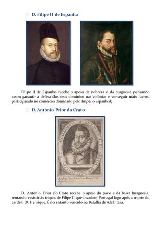 ᴥ D. Filipe II de Espanha

Filipe II de Espanha recebe o apoio da nobreza e da burguesia pensando
assim garantir a defesa dos seus domínios nas colónias e conseguir mais lucros,
participando no comércio dominado pelo Império espanhol;

ᴥ D. António Prior do Crato

D. António, Prior do Crato recebe o apoio do povo e da baixa burguesia,
tentando resistir às tropas de Filipe II que invadem Portugal logo após a morte do
cardeal D. Henrique. É no entanto vencido na Batalha de Alcântara.

 