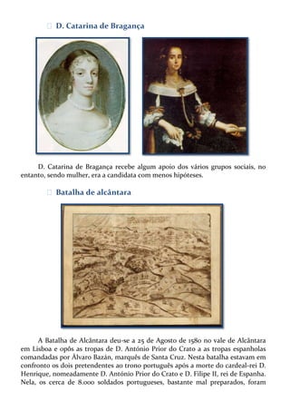 ᴥ D. Catarina de Bragança

D. Catarina de Bragança recebe algum apoio dos vários grupos sociais, no
entanto, sendo mulher, era a candidata com menos hipóteses.

ᴥ Batalha de alcântara

A Batalha de Alcântara deu-se a 25 de Agosto de 1580 no vale de Alcântara
em Lisboa e opôs as tropas de D. António Prior do Crato a as tropas espanholas
comandadas por Álvaro Bazán, marquês de Santa Cruz. Nesta batalha estavam em
confronto os dois pretendentes ao trono português após a morte do cardeal-rei D.
Henrique, nomeadamente D. António Prior do Crato e D. Filipe II, rei de Espanha.
Nela, os cerca de 8.000 soldados portugueses, bastante mal preparados, foram

 