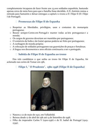 completamente incapazes de fazer frente aos 23.000 soldados espanhóis, bastando
apenas cerca de meia hora para que a batalha fosse decidida. A D. António restou a
retirada para Santarém e deixar entregue a capital e o trono a D. Filipe II (D. Filipe
I de Portugal).

ᴥ Promessas de Filipe II de Espanha
o Respeitar as liberdades, privilégios, usos e costumes da monarquia
portuguesa;
o Reunir sempre Cortes em Portugal e manter todas as leis portuguesas e a
moeda;
o Os cargos de governo deveriam ser mantidos por portugueses;
o O comércio da Índia e da Guiné apenas poderia ser feito por portugueses;
o A cunhagem de moeda própria;
o A colocação de soldados portugueses nas guarnições de praças e fortalezas.
o A língua nos documentos e atos oficiais continuaria a ser o português.

ᴥ Subida de Filipe II de Espanha ao trono
Dos três candidatos o que subiu ao trono foi Filipe II de Espanha, foi
aclamado nas cortes de Tomar em 1581.

ᴥ Filipe I, " O Prudente", 1580-1598 (Filipe II de Espanha)

o Nasceu a 21 de maio de 1527, em Valladolid;
o Reinou desde 17 de abril de 1581 até 13 de Setembro de 1598;
o Filho do imperador Carlos V (1500-1556) e de D. Isabel de Portugal (15031539);

 