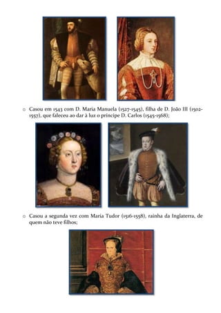 o Casou em 1543 com D. Maria Manuela (1527-1545), filha de D. João III (15021557), que faleceu ao dar à luz o príncipe D. Carlos (1545-1568);

o Casou a segunda vez com Maria Tudor (1516-1558), rainha da Inglaterra, de
quem não teve filhos;

 