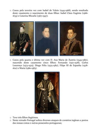 o Casou pela terceira vez com Isabel de Valois (1545-1568), sendo resultado
deste casamento o nascimento de duas filhas: Isabel Clara Eugénia (15661633) e Catarina Micaela (1567-1597);

o Casou pela quarta e última vez com D. Ana Maria de Áustria (1549-1580),
nascendo deste casamento cinco filhos: Fernando (1571-1578), Carlos
Lourenço (1573-1575), Diogo Félix (1575-1582), Filipe III de Espanha (15781621) e Maria (1580-1583).

o Teve três filhos ilegítimos.
o Neste reinado Portugal sofreu diversos ataques de corsários ingleses a portos
das nossas costas e outras possessões portuguesas;

 