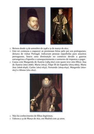o Reinou desde 13 de setembro de 1598 a 31 de março de 1621;
o Este rei começou a esquecer as promessas feitas pelo pai aos portugueses,
deixava de visitar Portugal, indicavam pessoas espanholas para assuntos
portugueses, houve uma diminuição no comércio devido a guerras
estrangeiras a Espanha e consequentemente o aumento de impostos a pagar.
o Casou com Margarida de Áustria (1584-1611) com quem teve oito filhos: Ana
de Áustria (1601-1666), Maria (1603), Filipe III de Espanha (1605-1665), Maria
Ana (1606-1646), Carlos (1607-1632), Fernando (1609-1641), Margarida (16101617) e Afonso (1611-1612).

o Não há conhecimento de filhos ilegítimos;
o Faleceu a 31 de Março de 1621, em Madrid com 42 anos.

 