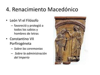 4. Renacimiento Macedónico
• León VI el Filósofo
– favoreció y protegió a
todos los sabios y
hombres de letras
• Constantino VII
Porfirogéneta
– Sobre las ceremonias
– Sobre la administración
del Imperio
 