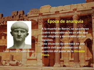 Época de anarquía 
A la muerte de Nerón, se sucedieron 
cuatro emperadores en un año, que 
eran elegidos y derrocados por las 
legiones. 
Esta situación desembocó en una 
guerra civil que culminó con la 
asunción del poder de la Dinastía 
Flavia. 
Lucio Domitio Claudio Nerón 
 