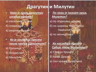 Драгутин и Милутин
• Како је краљ Драгутин
изгубио престо?
а) насилним путем
б) повредом
в) мирним путем
• Ко је наследио престо
после краља Драгутина?
а) Урошица
б) Владислав
в) Милутин
• По чему је познат краљ
Милутин?
а) по подизању цркава
б) по ширењу територије
тадашње Србије
в) по женидбама
• Ко наслеђује престо
Србије после Милутина?
а) Стефан Урош III
б) краљ Душан
в) син краља Драгутина
 