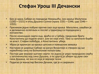 Стефан Урош III Дечански
• Био је краљ Србије из породице Немањића, син краља Милутина
(1282—1321) и отац Душана Силног (краљ 1331—1346, цар 1346—
1355).
• Приликом једне побуне против свог оца краља Милутина, ухваћен је
и делимично ослепљен и послат у Цариград са породицом у
изгнанство.
• После изненадне смрти оца, враћа се у Србију, предлаже брату
Константину да поделе власт, али он није хтео. Тако су започеле борбе
за власт. Стефан побеђује, а Константина убија.
• Убрзо је крунисан за краља српских и поморских земаља
• Наставио је ширење Србије на рачун Византије и створио од ње
најмоћнију силу на Балканском полуострву.
• Постоје две верзије његове смрти: по једној је умро природном смрћу
у заточеништву код сина Душана, а по другој је убијен од руке свог
сина Душана, не зна се која је верзија тачна
• Подигао је манастир Високи Дечани, где је и сахрањен.
 