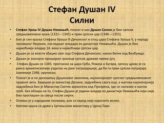 Стефан Душан IV
Силни
• Стефан Урош IV Душан Немањић, познат и као Душан Силни је био српски
средњовековни краљ (1331—1345) и први српски цар (1346—1355).
• Био је син краља Стефана Уроша III Дечанског и отац цара Стефана Уроша V, у народу
прозваног Нејаким, последњег владара из династије Немањића. Душан је био
најмоћнији владар 14. века и најмоћнији српски цар.
• Душан је са власти збацио свог оца Стефана Дечанског, након битке код Велбужда.
• Душан је значајно проширио границе српске државе према југу
• Стефан Душан се 1345. прогласио за цара Срба, Ромеја и Бугара, српску цркву је са
ранга архиепископије уздигао на ранг патријаршије, да би га први српски патријарх
Јоаникије 1346. крунисао.
• Познат је и по доношењу Душановог законика, најзначајнијег српског средњовековног
правног акта. Завршио је манастир Дечане, задужбину свога оца, а његова најзначајнија
задужбина био је Манастир Светих архангела код Призрена, где се налазио и његов
гроб. Без обзира на то, Стефан Душан је једини владар из династије Немањића који није
био проглашен за свеца после смрти.
• Опеван је у народним песмама, али га народ није нарочито волео.
• Његова круна се држи у Цетињском манастиру у Црној Гори.
 