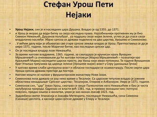 Стефан Урош Пети
Нејаки
• Урош Нејаки, син је и наследник цара Душана. Владао је од 1355. до 1371.
• и Урош је морао да води битку за своја наследна права. Најозбиљнији противник му је био
Симеон Немањић, Душанов полубрат , уз подршку своје мајке Јелене, успео је да спасе своје
владалачко наслеђе. Убрзо српска се држава поделила на два царства, Урошево и Симеоново.
• . У већем делу који је обухватао све старе српске земље владао је Урош. Претпоставља се да је
умро 1371. године, после Маричке битке, као последњи српски цар.
• Он је последњи владар лозе Немањића.
• За време његове владавине, 1365. године, за савладара је крунисан краљ Вукашин
Мрњавчевић са очекивањем да ће његови потомци (Марко Мрњавчевић – познатији као
Краљевић Марко) наследити царски престо, јер Урош није имао потомака. Те године Вукашинов
брат Угљеша преузима од царице Јелене (Урошеве мајке) власт у Серу (данашња Грчка)
• У његово време слаби централна власт и обласни господари се осамостаљују. После смрти цара
Уроша српска држава престаје да постоји.
• Његове мошти се налазе у фрушкогорском манастиру Нови Јазак.
• Симеонова лоза држала се још неко време у Тесалији. Са царском титулом владао је јужним
областима некадашњег Српског царства - Тесалијом, Епиром и Албанијом. Умро је 1371. године.
• Симеонов син, "цар" Јован Урош, сматрао се више Палеологом него Немањићем и био је чиста
калуђерска природа. Одрекао се власти већ 1381. год. и примио монашки чин; потпуно
повучен, предан књизи и молитви, умро је као монах Јоасаф 1423. год.
• Задужбина светог Атанасија и Јоасафа Метеорита, последњег Немањића, сина Симеона
(Синише) деспота, а касније цара српске државе у Епиру и Тесалији.
 