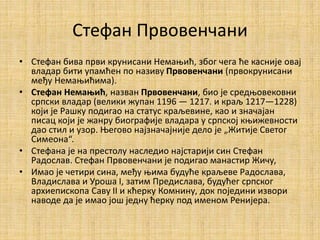 Стефан Првовенчани
• Стефан бива први крунисани Немањић, због чега ће касније овај
владар бити упамћен по називу Првовенчани (првокрунисани
међу Немањићима).
• Стефан Немањић, назван Првовенчани, био је средњовековни
српски владар (велики жупан 1196 — 1217. и краљ 1217—1228)
који је Рашку подигао на статус краљевине, као и значајан
писац који је жанру биографије владара у српској књижевности
дао стил и узор. Његово најзначајније дело је „Житије Светог
Симеона“.
• Стефана је на престолу наследио најстарији син Стефан
Радослав. Стефан Првовенчани је подигао манастир Жичу,
• Имао је четири сина, међу њима будуће краљеве Радослава,
Владислава и Уроша I, затим Предислава, будућег српског
архиепископа Саву II и кћерку Комнину, док поједини извори
наводе да је имао још једну ћерку под именом Ренијера.
 