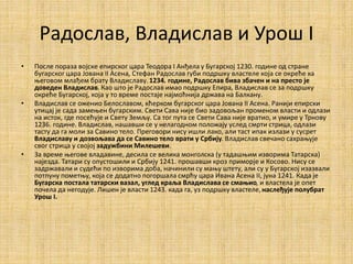 Радослав, Владислав и Урош I
• После пораза војске епирског цара Теодора I Анђела у Бугарској 1230. године од стране
бугарског цара Јована II Асена, Стефан Радослав губи подршку властеле која се окреће ка
његовом млађем брату Владиславу. 1234. године, Радослав бива збачен и на престо је
доведен Владислав. Као што је Радослав имао подршку Епира, Владислав се за подршку
окреће Бугарској, која у то време постаје најмоћнија држава на Балкану.
• Владислав се оженио Белославом, кћерком бугарског цара Јована II Асена. Ранији епирски
утицај је сада замењен бугарским. Свети Сава није био задовољан променом власти и одлази
на исток, где посећује и Свету Земљу. Са тог пута се Свети Сава није вратио, и умире у Трнову
1236. године. Владислав, нашавши се у нелагодном положају услед смрти стрица, одлази
тасту да га моли за Савино тело. Преговори нису ишли лако, али таст ипак излази у сусрет
Владиславу и дозвољава да се Савино тело врати у Србију. Владислав свечано сахрањује
свог стрица у својој задужбини Милешеви.
• За време његове владавине, десила се велика монголска (у тадашњим изворима Татарска)
најезда. Татари су опустошили и Србију 1241. прошавши кроз приморје и Косово. Нису се
задржавали и судећи по изворима доба, начинили су мању штету, али су у Бугарској изазвали
потпуну пометњу, која се додатно погоршала смрћу цара Ивана Асена II, јуна 1241. Када је
Бугарска постала татарски вазал, углед краља Владислава се смањио, и властела је опет
почела да негодује. Лишен је власти 1243. када га, уз подршку властеле,наслеђује полубрат
Урош I.
 