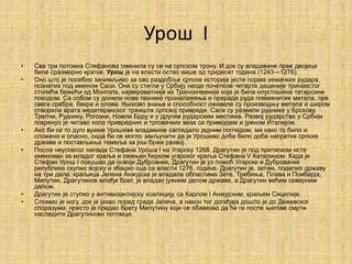 Урош I
• Сва три потомка Стефанова сменила су се на српском трону. И док су владавине прве двојице
биле сразмерно кратке, Урош је на власти остао више од тридесет година (1243—1276).
• Оно што је посебно занимљиво за ово раздобље српске историје јесте појава немачких рудара,
познатих под именом Саси. Они су стигли у Србију негде почетком четврте деценије тринаестог
столећа бежећи од Монгола, највероватније из Трансилваније која је била опустошена татарским
походом. Са собом су донели нове технике проналажења и прераде руда племенитих метала, пре
свега сребра, бакра и олова. Њихово знање и способност оживеле су производњу метала и широм
отворили врата медитеранског тржишта српској привреди. Саси су развили руднике у Брскову,
Трепчи, Руднику, Рогозни, Новом Брду и у другим рударским местима. Развој рударства у Србији
покренуо је читаво коло привредних и трговачких веза са приморјем и јужном Италијом.
• Ако би се то дуго време Урошеве владавине сагледало једним погледом, ма како то било и
сложено и опасно, онда би се могло закључити да је Урошево доба било доба напретка српске
државе и постављања темеља за још бржи развој.
• После неуспелог напада Стефана Уроша I на Угарску 1268. Драгутин је под притиском исте
именован за младог краља и ожењен ћерком угарског краља Стефана V Каталином. Када је
Стефан Урош I покушао да освоји Дубровник, Драгутин је уз помоћ Угарске и Дубровачке
републике скупио војску и збацио оца са власти 1276. године. Драгутин је, затим, поделио државу
на три дела: краљица Јелена Анжујска је владала областима Зете, Требиња, Плава и Поибарја,
Милутин, Драгутинов млађи брат, је владао јужним делом државе, а Драгутин већим северним
делом.
• Драгутин је ступио у антивизантијску коалицију са Карлом I Анжујским, краљем Сицилије.
• Сломио је ногу, док је јахао поред града Јелеча, а након тог догађаја дошло је до Дежевског
споразума: престо је предао брату Милутину који се обавезао да ће га после његове смрти
наследити Драгутинови потомци.
 