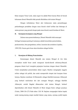 Khan maupun Timur Lenk, maka negeri itu adalah Mesir karena Mesir di bawah
kekuasaan dinasti Mamalik.tidak pernah dikalahkan oleh tentara Mongol.
Dengan terhindarnya Mesir dari kehancuran maka persambungan
perkembangan peradaban dengan masa klassik relatif terlihat dan beberapa di
antara prestasi yang pernah dicapai pada masa klassik masih bertahan di Mesir.
B. Kemajuan-kemajuan yang Dicapai
Selama masa pemerintahannya, Dinasti Mamalik telah mencapai
berbagai kemajuan penting di antaranya adalah konsolidasi pemerintahan,
perekonomian, ilmu pengetahuan, militer, kesenian dan arsitektur (Lapidus,
1999:550). Secara garis besar akan diuraikan sebagai berikut.
1. Kemajuan di Bidang Pemerintahan
Kemenangan dinasti Mamalik atas tentara Mongol di Ain Jalut
merupakan modal besar untuk menguasai daerah-daerah sekitarnya.Banyak
penguasa dinasti kecil mengikat perjanjian kesetiaan dengan dinasti Mamaliki.
Untuk menjalankan pemerintahan dalam negeri, Baybars mengangkat anggota
militer sebagai elit politik, dan untuk memperoleh simpati dari kerajaan Islam
lainnya, Baybars membaiat Al-Mustanshir sebagai khalifah keturunan Abbasiyah
yang berhasil meloloskan diri dari serangan Mongol, sehingga khalifah
Abbasiyah, setelah Bagdad dihancurkan oleh tentara Mongol, berhasil
dipertahankan oleh dinasti Mamalik di Mesir dengan Kairo sebagai pusatnya
(Yatim, 2000:126-127) Pada tahun 1263 M. Baybars mengangkat hakim kepala
untuk masing-masing empat mazhab hukum yang utama, seorang syeikh kepala
 