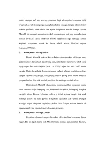 untuk kalangan sufi dan seorang pimpinan bagi sekumpulan keturunan Nabi
(Naqib al-Asyraf) di samping pengangkatan hakim ini juga diangkat administrator
hukum, professor, imam shalat dan pejabat keagamaan muslim lainnya. Rezim
Mamalik ini menggaji semua tokoh-tokoh agama dengan gaji yang memadai, juga
subsidi diberikan kepada madrasah mereka sedemikian rupa sehingga semua
kegiatan keagamaan masuk ke dalam sebuah sistem birokrasi negara
(Lapidus,1999:552).
2. Kemajuan di Bidang Militer
Dinasti Mamalik terkenal karena ketangguhan pasukan militernya yang
pada umumnya berasal dari pelaut yang kuat, sehat kekar, mempunyai tubuh yang
tegap tegas dan amat disiplin (Israr, 1978:210). Sejak dari usia 10-12 tahun
mereka dilatih dan dididik dengan sempurna melalui tahapan pendidikan militer
dengan loyalitas yang tinggi, dari jenjang meliter paling awal beralih menjadi
pengawal sultan, lalu naik menjadi panglima dan akhirnya menjadi sultan.
Dalam dinasti Mamalik tidak dikenal sistem pengalihan kekuasaan secara
turun temurun, tetapi siapa yang kuat, berprestasi dan pantas, itulah yang diangkat
menjadi sultan. Dengan kekuatan militernya inilah selama hampir tiga abad
lamanya dinasti ini tidak pernah mengalami kekalahan dari tentara Mongol
sehingga dapat menguasai sepanjang pesisir Laut Tengah, daerah Assasin di
pegunungan Syria, Cirenia (pusat kekuasaan Armenia).
3. Kemajuan di Bidang Ekonomi
Kemajuan ekonomi sangat ditentukan oleh stabilitas keamanan dalam
negeri. Hal ini dapat dicapai oleh Mesir terutama di masa pemerintahan Baybars,
 