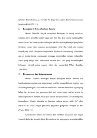 reformis dalam Islam), As. Sayuthi, Ibn Hajar al-Asqalani dalam ilmu hadis dan
lain-lain (Hitti,1970:128).
5. Kamajuan di Bidang Seni dan Budaya
Dinasti Mamalik banyak mengalami kemajuan di bidang arsitektur,
keramik, karya arsitektur dalam logam dan ilmu bela diri, karena mendatagnkan
arsitak-arsitek ke Mesir untuk membangun sekolah dan masjid-masjid yang indah,
termasuk rumah sakit, museum, perpustakaan, villa-villa, kubah dan menara
masjid yang indah. Bangunan-bangunan ini berderetan di sepanjang jalan utama
dan di tempat-tempat pemakaman sehingga menciptakan sebuah pertunjukan
visual yang sangat luas, membentuk tatanan fisik kota yang melambangkan
hubungan integral antara negara, Islam dan masyarakat Urban (Lapidus,
1999:552).
C. Kemunduran dan Kehancurannya
Dinasti Mamalik mencapai banyak kemajuan berkat wibawa dan
kepribadian para sultan yang sangat tinggi, loyalitas masyarakat dan loyalitas para
militer kepada negara, solidaritas sesama militer, stabilitas keamanan negara yang
bebas dari ancaman dan gangguan dari luar. Akan tetapi ,setelah semua itu
menjadi pudar dan menipis, mulai pula dinasti ini sedikit demi sedikit mengalami
kemunduran. Dinasti Mamalik ini berkuasa selama kurang lebih 267 tahun
melewati 47 sultan dengan prekuensi pergantian pimpinan sebanyak 53 kali
(Yatim, 2000:128).
Kemunduran dinasti ini bermula dari peralihan kekuasaan dari tangan
Mamalik Bahri ke Mamalik Burji. Kemunduran ini secara garis besar disebabkan
 