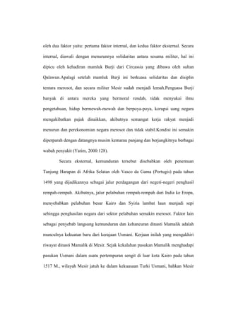 oleh dua faktor yaitu: pertama faktor internal, dan kedua faktor eksternal. Secara
internal, diawali dengan menurunnya solidaritas antara sesama militer, hal ini
dipicu oleh kehadiran mamluk Burji dari Circassia yang dibawa oleh sultan
Qalawun.Apalagi setelah mamluk Burji ini berkuasa solidaritas dan disiplin
tentara merosot, dan secara militer Mesir sudah menjadi lemah.Penguasa Burji
banyak di antara mereka yang bermoral rendah, tidak menyukai ilmu
pengetahuan, hidup bermewah-mewah dan berpoya-poya, korupsi uang negara
mengakibatkan pajak dinaikkan, akibatnya semangat kerja rakyat menjadi
menurun dan perekonomian negara merosot dan tidak stabil.Kondisi ini semakin
diperparah dengan datangnya musim kemarau panjang dan berjangkitnya berbagai
wabah penyakit (Yatim, 2000:128).
Secara eksternal, kemunduran tersebut disebabkan oleh penemuan
Tanjung Harapan di Afrika Selatan oleh Vasco da Gama (Portugis) pada tahun
1498 yang dijadikannya sebagai jalur perdagangan dari negeri-negeri penghasil
rempah-rempah. Akibatnya, jalur pelabuhan rempah-rempah dari India ke Eropa,
menyebabkan pelabuhan besar Kairo dan Syiria lambat laun menjadi sepi
sehingga penghasilan negara dari sektor pelabuhan semakin merosot. Faktor lain
sebagai penyebab langsung kemunduran dan kehancuran dinasti Mamalik adalah
munculnya kekuatan baru dari kerajaan Usmani. Kerjaan inilah yang mengakhiri
riwayat dinasti Mamalik di Mesir. Sejak kekalahan pasukan Mamalik menghadapi
pasukan Usmani dalam suatu pertempuran sengit di luar kota Kairo pada tahun
1517 M., wilayah Mesir jatuh ke dalam kekuasaan Turki Usmani, bahkan Mesir
 