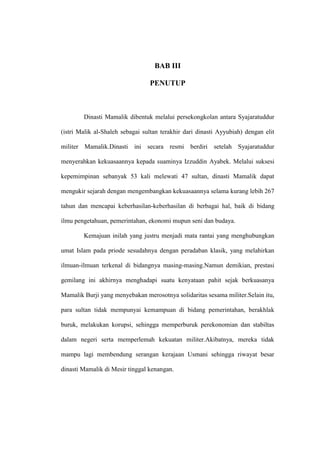 BAB III
PENUTUP
Dinasti Mamalik dibentuk melalui persekongkolan antara Syajaratuddur
(istri Malik al-Shaleh sebagai sultan terakhir dari dinasti Ayyubiah) dengan elit
militer Mamalik.Dinasti ini secara resmi berdiri setelah Syajaratuddur
menyerahkan kekuasaannya kepada suaminya Izzuddin Ayabek. Melalui suksesi
kepemimpinan sebanyak 53 kali melewati 47 sultan, dinasti Mamalik dapat
mengukir sejarah dengan mengembangkan kekuasaannya selama kurang lebih 267
tahun dan mencapai keberhasilan-keberhasilan di berbagai hal, baik di bidang
ilmu pengetahuan, pemerintahan, ekonomi mupun seni dan budaya.
Kemajuan inilah yang justru menjadi mata rantai yang menghubungkan
umat Islam pada priode sesudahnya dengan peradaban klasik, yang melahirkan
ilmuan-ilmuan terkenal di bidangnya masing-masing.Namun demikian, prestasi
gemilang ini akhirnya menghadapi suatu kenyataan pahit sejak berkuasanya
Mamalik Burji yang menyebakan merosotnya solidaritas sesama militer.Selain itu,
para sultan tidak mempunyai kemampuan di bidang pemerintahan, berakhlak
buruk, melakukan korupsi, sehingga memperburuk perekonomian dan stabiltas
dalam negeri serta memperlemah kekuatan militer.Akibatnya, mereka tidak
mampu lagi membendung serangan kerajaan Usmani sehingga riwayat besar
dinasti Mamalik di Mesir tinggal kenangan.
 