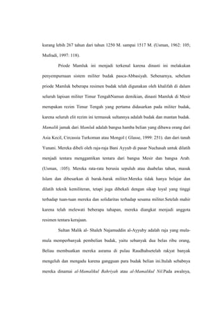 kurang lebih 267 tahun dari tahun 1250 M. sampai 1517 M. (Usman, 1962: 105;
Mufradi, 1997: 118).
Priode Mamluk ini menjadi terkenal karena dinasti ini melakukan
penyempurnaan sistem militer budak pasca-Abbasiyah. Sebenarnya, sebelum
priode Mamluk beberapa resimen budak telah digunakan oleh khalifah di dalam
seluruh lapisan militer Timur TengahNamun demikian, dinasti Mamluk di Mesir
merupakan rezim Timur Tengah yang pertama didasarkan pada militer budak,
karena seluruh elit rezim ini termasuk sultannya adalah budak dan mantan budak.
Mamalik jamak dari Mamluk adalah bangsa hamba belian yang dibawa orang dari
Asia Kecil, Circassia Turkoman atau Mongol ( Glasse, 1999: 251). dan dari tanah
Yunani. Mereka dibeli oleh raja-raja Bani Ayyub di pasar Nuchasah untuk dilatih
menjadi tentara menggantikan tentara dari bangsa Mesir dan bangsa Arab.
(Usman, :105). Mereka rata-rata berusia sepuluh atau duabelas tahun, masuk
Islam dan dibesarkan di barak-barak militer.Mereka tidak hanya belajar dan
dilatih teknik kemiliteran, tetapi juga dibekali dengan sikap loyal yang tinggi
terhadap tuan-tuan mereka dan solidaritas terhadap sesama militer.Setelah mahir
karena telah melewati beberapa tahapan, mereka diangkat menjadi anggota
resimen tentara kerajaan.
Sultan Malik al- Shaleh Najamuddin al-Ayyuby adalah raja yang mula-
mula memperbanyak pembelian budak, yaitu sebanyak dua belas ribu orang,
Beliau membuatkan mereka asrama di pulau Raudhahsetelah rakyat banyak
mengeluh dan mengadu karena gangguan para budak belian ini.Itulah sebabnya
mereka dinamai al-Mamalikul Bahriyah atau al-Mamalikul Nil.Pada awalnya,
 