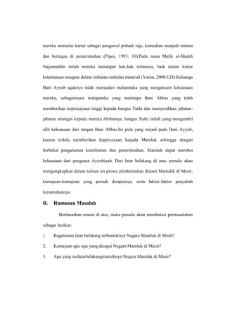 mereka memulai karier sebagai pengawal pribadi raja, kemudian menjadi tentara
dan bertugas di pemerintahan (Pipes, 1993: 10).Pada masa Malik al-Shaleh
Najamuddin inilah mereka mendapat hak-hak istimewa, baik dalam karier
ketentaraan maupun dalam imbalan-imbalan material (Yatim, 2000:124).Keluarga
Bani Ayyub agaknya tidak menyadari malapetaka yang mengancam kekuasaan
mereka, sebagaimana malapetaka yang menimpa Bani Abbas yang telah
memberikan kepercayaan tinggi kepada bangsa Turki dan menyerahkan jabatan-
jabatan strategis kepada mereka.Akibatnya, bangsa Turki inilah yang mengambil
alih kekuasaan dari tangan Bani Abbas.Ini pula yang terjadi pada Bani Ayyub,
karena terlalu memberikan kepercayaan kepada Mamluk sehingga dengan
berbekal pengalaman kemiliteran dan pemerintahan, Mamluk dapat merebut
kekuasaan dari penguasa Ayyubiyah. Dari latar belakang di atas, penulis akan
mengungkapkan dalam tulisan ini proses pembentukan dinasti Mamalik di Mesir,
kemajuan-kemajuan yang pernah dicapainya, serta faktor-faktor penyebab
keruntuhannya.
B. Rumusan Masalah
Berdasarkan uraian di atas, maka penulis akan membatasi permasalahan
sebagai berikut:
1. Bagaimana latar belakang terbentuknya Negara Mamluk di Mesir?
2. Kemajuan apa saja yang dicapai Negara Mamluk di Mesir?
3. Apa yang melatarbelakangiruntuhnya Negara Mamluk di Mesir?
 