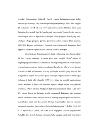 pengikut Syajaratuddur (Mamluk Bahri), karena ketidakharmonisan inilah
terutama perlakuannya yang tidak simpatik kepada ibu tirinya, maka pada tanggal
28 Muharram 648 H. /2 Mei 1250 sekelompok perwira Mamluk Bahri yang
dipimpin oleh Ayabek dan Baybars berhasil membunuh Turansyah, dan mereka
lalu memproklamirkan Syajaratuddur menjadi sultan penguasa dinasti yang baru,
sekaligus sebagai penguasa pertama perempuan dalam kerajaan Islam (Usman,
1962:105). Dengan terbunuhnya Turansyah maka berakhirlah kekuasaan Bani
Ayyub di Mesir dan digantikan oleh kerajaan Mamalik Bahriyah.
Kepemimpinan Syajaratuddur ini tidak berlangsung lama hanya sekitar
80 hari karena mendapat kecaman keras dari khalifah al-Mu‟ tashim di
Bagdad.yang menurut tradisi kekhalifahan bahwa perempuan tidak boleh menjadi
pemimpin pemerintahan. Untuk mengahadapi kemelut ini lalu ia kawin dengan
Izzuddin Ayabek at-Turkuman, seorang pemimpin Mamalik yang terkenal dan
menyerahkan tampuk kekuasaan kepada suaminya dengan harapan ia tetap dapat
berkuasa di balik tabir (Syalabi, 1977:124). Sejak itu resmilah pembentukan
dinasti Mamalik di Mesir dan Izzuddin Ayabek sebagai sultan yang pertama
(Nasution, 1985: 81).Sultan Ayabek ini berkuasa selama tujuh tahun (1250-1257
M). Namun karena ia dianggap terlalu memonopoli kekuasaan dan terutama
setelah rencananya untuk mengawini salah seorang pangeran putri dari Mousul,
menimbulkan sakit hati dan amarah Istrinya Syajaratuddur. Lalu ia berusaha
membunuh suaminya dan usaha ini berhasildilakukan pada 25 Rabiul Awal 655
H./12 April 1257 M. (Halim, 1982:109). Akan tetapi putra Izzuddin yang bernama
Nuruddin bin Ayabek berhasil menuntut balas dengan membunuh ibu tirinya
 