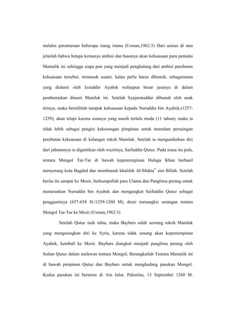 melalui perantaraan beberapa inang istana (Usman,1962:3) Dari uraian di atas
jelaslah bahwa betapa kerasnya ambisi dan hausnya akan kekuasaan para pemuka
Mamalik ini sehingga siapa pun yang menjadi penghalang dari ambisi perebutan
kekuasaan tersebut, termasuk suami, kalau perlu harus dibunuh, sebagaimana
yang dialami oleh Izzuddin Ayabek walaupun besar jasanya di dalam
pembentukan dinasti Mamluk ini. Setelah Syajaratuddur dibunuh oleh anak
tirinya, maka beralihlah tampuk kekuasaan kepada Nuruddin bin Ayabek.(1257-
1259), akan tetapi karena usianya yang masih terlalu muda (11 tahun), maka ia
tidak lebih sebagai pengisi kekosongan pimpinan untuk meredam persaingan
perebutan kekuasaan di kalangan tokoh Mamluk. Setelah ia mengundurkan diri
dari jabatannya ia digantikan oleh wazirnya, Saifuddin Qutuz. Pada masa itu pula,
tentara Mongol Tar-Tar di bawah kepemimpinan Hulagu Khan berhasil
menyerang kota Bagdad dan membunuh khalifah Al-Mukta‟ sim Billah. Setelah
berita itu sampai ke Mesir, berkumpullah para Ulama dan Panglima perang untuk
menurunkan Nuruddin bin Ayabek dan mengangkat Saifuddin Qutuz sebagai
penggantinya (657-658 H./1259-1260 M), demi menangkis serangan tentara
Mongol Tar-Tar ke Mesir (Usman,1962:3)
Setelah Qutuz naik tahta, maka Baybars salah seorang tokoh Mamluk
yang mengasingkan diri ke Syria, karena tidak senang akan kepemimpinan
Ayabek, kembali ke Mesir. Baybars diangkat menjadi panglima perang oleh
Sultan Qutuz dalam melawan tentara Mongol, Berangkatlah Tentara Mamalik ini
di bawah pimpinan Qutuz dan Baybars untuk menghadang pasukan Mongol.
Kedua pasukan ini bertemu di Ain Jalut, Palestina, 13 September 1260 M.
 