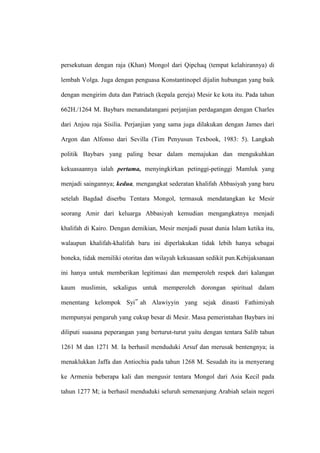 persekutuan dengan raja (Khan) Mongol dari Qipchaq (tempat kelahirannya) di
lembah Volga. Juga dengan penguasa Konstantinopel dijalin hubungan yang baik
dengan mengirim duta dan Patriach (kepala gereja) Mesir ke kota itu. Pada tahun
662H./1264 M. Baybars menandatangani perjanjian perdagangan dengan Charles
dari Anjou raja Sisilia. Perjanjian yang sama juga dilakukan dengan James dari
Argon dan Alfonso dari Sevilla (Tim Penyusun Texbook, 1983: 5). Langkah
politik Baybars yang paling besar dalam memajukan dan mengukuhkan
kekuasaannya ialah pertama, menyingkirkan petinggi-petinggi Mamluk yang
menjadi saingannya; kedua, mengangkat sederatan khalifah Abbasiyah yang baru
setelah Bagdad diserbu Tentara Mongol, termasuk mendatangkan ke Mesir
seorang Amir dari keluarga Abbasiyah kemudian mengangkatnya menjadi
khalifah di Kairo. Dengan demikian, Mesir menjadi pusat dunia Islam ketika itu,
walaupun khalifah-khalifah baru ini diperlakukan tidak lebih hanya sebagai
boneka, tidak memiliki otoritas dan wilayah kekuasaan sedikit pun.Kebijaksanaan
ini hanya untuk memberikan legitimasi dan memperoleh respek dari kalangan
kaum muslimin, sekaligus untuk memperoleh dorongan spiritual dalam
menentang kelompok Syi‟ ah Alawiyyin yang sejak dinasti Fathimiyah
mempunyai pengaruh yang cukup besar di Mesir. Masa pemerintahan Baybars ini
diliputi suasana peperangan yang berturut-turut yaitu dengan tentara Salib tahun
1261 M dan 1271 M. Ia berhasil menduduki Arsuf dan merusak bentengnya; ia
menaklukkan Jaffa dan Antiochia pada tahun 1268 M. Sesudah itu ia menyerang
ke Armenia beberapa kali dan mengusir tentara Mongol dari Asia Kecil pada
tahun 1277 M; ia berhasil menduduki seluruh semenanjung Arabiah selain negeri
 