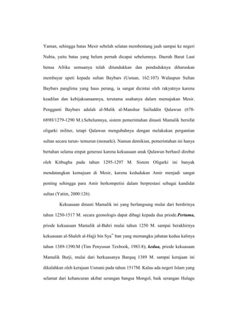 Yaman, sehingga batas Mesir sebelah selatan membentang jauh sampai ke negeri
Nubia, yaitu batas yang belum pernah dicapai sebelumnya. Daerah Barat Laut
benua Afrika semuanya telah ditundukkan dan penduduknya diharuskan
membayar upeti kepada sultan Baybars (Usman, 162:107) Walaupun Sultan
Baybars panglima yang haus perang, ia sangat dicintai oleh rakyatnya karena
keadilan dan kebijaksanaannya, terutama usahanya dalam memajukan Mesir.
Pengganti Baybars adalah al-Malik al-Manshur Saifuddin Qalawun (678-
689H/1279-1290 M.).Sebelumnya, sistem pemerintahan dinasti Mamalik bersifat
oligarki militer, tetapi Qalawun mengubahnya dengan melakukan pergantian
sultan secara turun- temurun (monarki). Namun demikian, pemerintahan ini hanya
bertahan selama empat generasi karena kekuasaan anak Qulawun berhasil direbut
oleh Kitbugha pada tahun 1295-1297 M. Sistem Oligarki ini banyak
mendatangkan kemajuan di Mesir, karena kedudukan Amir menjadi sangat
penting sehingga para Amir berkompetisi dalam berprestasi sebagai kandidat
sultan (Yatim, 2000:126).
Kekuasaan dinasti Mamalik ini yang berlangsung mulai dari berdirinya
tahun 1250-1517 M. secara geonologis dapat dibagi kepada dua priode.Pertama,
priode kekuasaan Mamalik al-Bahri mulai tahun 1250 M. sampai berakhirnya
kekuasaan al-Shaleh al-Hajji bin Sya‟ ban yang memangku jabatan kedua kalinya
tahun 1389-1390.M (Tim Penyusun Texbook, 1983:8); kedua, priode kekuasaan
Mamalik Burji, mulai dari berkuasanya Barquq 1389 M. sampai kerajaan ini
dikalahkan oleh kerajaan Usmani pada tahun 1517M. Kalau ada negeri Islam yang
selamat dari kehancuran akibat serangan bangsa Mongol, baik serangan Hulagu
 