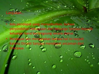 Lanjutan..

• Ada pendapat yang menyebutkan, bahwa
  perpindahan kekuasaan dari keluarga Sanjaya kepada
  keluarga Isana berlangsung secara damai.
• Pendapat lain mengatakan bahwa hal ini terjadi
  karena Dinasti Sanjaya mendapat ancaman dari
  Sriwijaya.
 