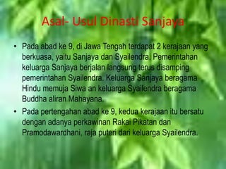 Asal- Usul Dinasti Sanjaya
• Pada abad ke 9, di Jawa Tengah terdapat 2 kerajaan yang
  berkuasa, yaitu Sanjaya dan Syailendra. Pemerintahan
  keluarga Sanjaya berjalan langsung terus disamping
  pemerintahan Syailendra. Keluarga Sanjaya beragama
  Hindu memuja Siwa an keluarga Syailendra beragama
  Buddha aliran Mahayana.
• Pada pertengahan abad ke 9, kedua kerajaan itu bersatu
  dengan adanya perkawinan Rakai Pikatan dan
  Pramodawardhani, raja puteri dari keluarga Syailendra.
 