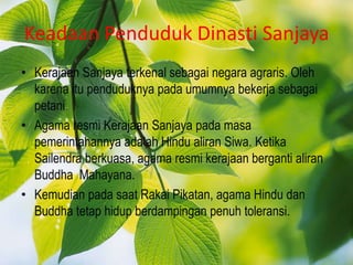 Keadaan Penduduk Dinasti Sanjaya
• Kerajaan Sanjaya terkenal sebagai negara agraris. Oleh
  karena itu penduduknya pada umumnya bekerja sebagai
  petani.
• Agama resmi Kerajaan Sanjaya pada masa
  pemerintahannya adalah Hindu aliran Siwa. Ketika
  Sailendra berkuasa, agama resmi kerajaan berganti aliran
  Buddha Mahayana.
• Kemudian pada saat Rakai Pikatan, agama Hindu dan
  Buddha tetap hidup berdampingan penuh toleransi.
 