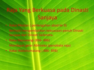 Raja Yang Berkuasa pada Dinasti
            Sanjaya
• Rakai Pikatan ( pertengahan abad ke 9)
  Berhasil mengembalikan kekuasaan penuh Dinasti
  Sanjaya dari Dinasti Sailendra.
• Rakai Kayuwangi (856- 886)
  Mendapat gelar Abhiseka (penobata raja)
• Rakai Watuhumalang ( 886- 898)
 