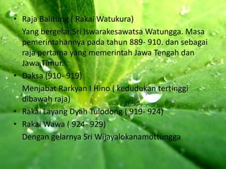 • Raja Balitung ( Rakai Watukura)
  Yang bergelar Sri Iswarakesawatsa Watungga. Masa
  pemerintahannya pada tahun 889- 910. dan sebagai
  raja pertama yang memerintah Jawa Tengah dan
  Jawa Timur.
• Daksa (910- 919)
  Menjabat Rarkyan I Hino ( kedudukan tertinggi
  dibawah raja)
• Rakai Layang Dyah Tulodong ( 919- 924)
• Rakai Wawa ( 924- 929)
  Dengan gelarnya Sri Wijayalokanamottungga
 