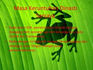 Masa Keruntuhan Dinasti
            Sanjaya
• Pada tahun 929, pemerintahan Dinasti Sanjaya
  dipegang oleh seorang raja dari keluarga lain, yaitu
  Sindok dari Isanawamca.
• Maka dengan ini habislah riwayat Dinasti Sanjaya dan
  sekaligus Jawa Tengah sebagai pusat
  pemerintahannya.
 