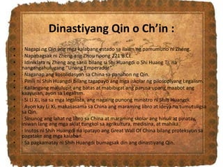 Dinastiyang Qin o Ch’in :
• · Nagapi ng Qin ang mga kalabang estado sa ilalim ng pamumuno ni Zheng.
• · Napabagsak ni Zheng ang Zhou noong 221 B.CE.
• · Idiniklara ni Zheng ang sarili bilang si Shi Huangdi o Shi Huang Ti, na
nangangahulugang “Unang Emperador”.
• · Naganap ang kosolidasyon sa China sa panahon ng Qin.
• · Pinili ni Shih Huangdi bilang tagapayo ang mga iskolar ng pilosopiyang Legalism.
• · Kailangang malulupit ang batas at mabibigat ang parusa upang maabot ang
kaayusan, ayon sa Legalism.
• · Si Li Xi, isa sa mga legalista, ang nagaing punong ministro ni Shih Huangdi.
• · Ayon kay Li Xi, makasasama sa China ang maraming libro at ideya na tumutuligsa
sa Qin.
• · Sinunog ang lahat ng libro sa China at maraming skolar ang hinuli at pinatay,
iniwan lang ang mga aklat tungkol sa agrikultura, medisina, at mahika.
• · Inutos ni Shih Huangdi na ipatayo ang Great Wall Of China bilang proteksyon sa
pagatake ang mga kalaban.
• · Sa pagkamatay ni Shih Huangdi bumagsak din ang dinastiyang Qin.
 