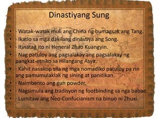 Dinastiyang Sung
• · Watak-watak muli ang China ng bumagsak ang Tang.
• · Ikatlo sa mga dakilang dinastiya ang Song.
• · Itinatag ito ni Heneral Zhao Kuangyin.
• · Nag patuloy ang pagsalakay ang pagsalakay ng
pangkat-etniko sa Hilangang Asya.
• · Kahit nasakop sila ng mga nomadiko patuloy pa rin
ang pamumulaklak ng sining at panitikan.
• · Naimbento ang gun powder.
• · Nagsimula ang tradisyon ng footbinding sa nga babae.
• · Lumitaw ang Neo-Confucianism na binuo ni Zhuxi.
 